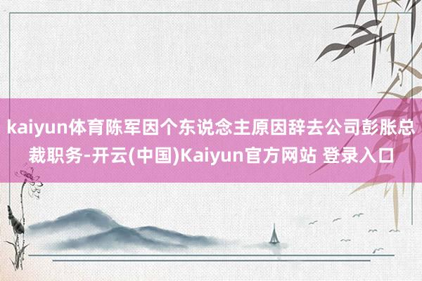 kaiyun体育陈军因个东说念主原因辞去公司彭胀总裁职务-开云(中国)Kaiyun官方网站 登录入口