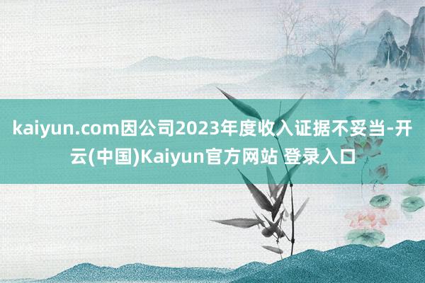 kaiyun.com因公司2023年度收入证据不妥当-开云(中国)Kaiyun官方网站 登录入口