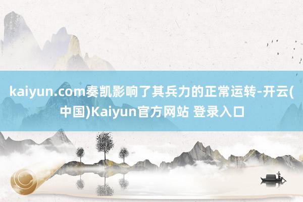 kaiyun.com奏凯影响了其兵力的正常运转-开云(中国)Kaiyun官方网站 登录入口