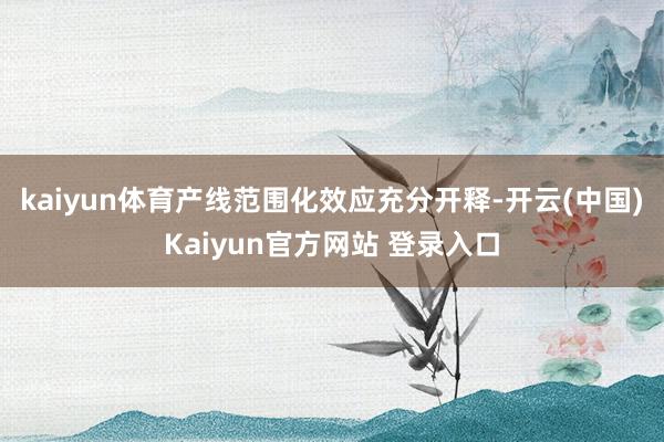 kaiyun体育产线范围化效应充分开释-开云(中国)Kaiyun官方网站 登录入口