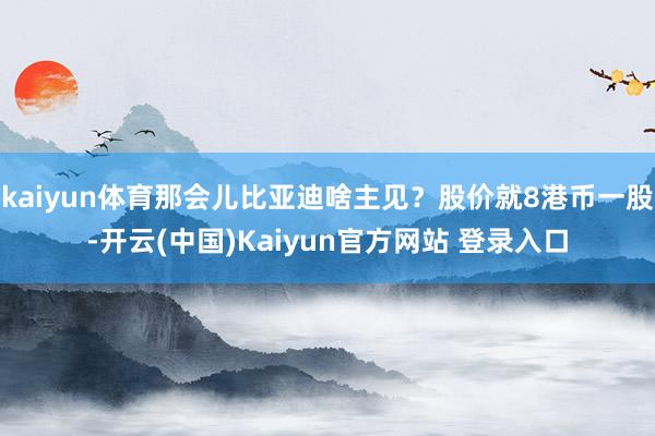 kaiyun体育那会儿比亚迪啥主见？股价就8港币一股-开云(中国)Kaiyun官方网站 登录入口
