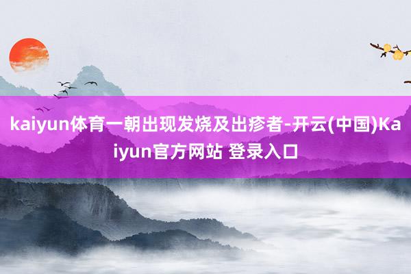 kaiyun体育一朝出现发烧及出疹者-开云(中国)Kaiyun官方网站 登录入口