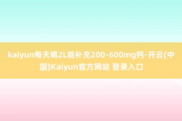 kaiyun每天喝2L能补充200-600mg钙-开云(中国)Kaiyun官方网站 登录入口