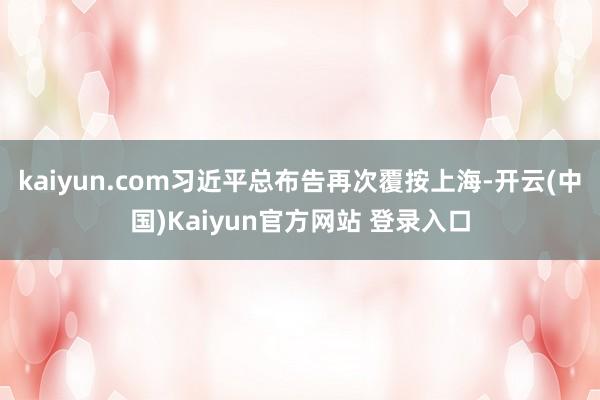kaiyun.com习近平总布告再次覆按上海-开云(中国)Kaiyun官方网站 登录入口