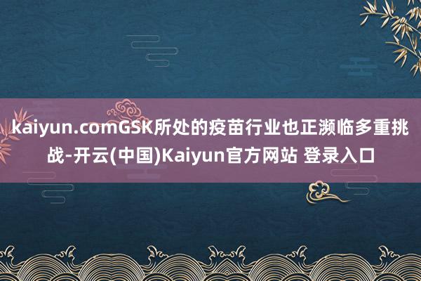 kaiyun.comGSK所处的疫苗行业也正濒临多重挑战-开云(中国)Kaiyun官方网站 登录入口