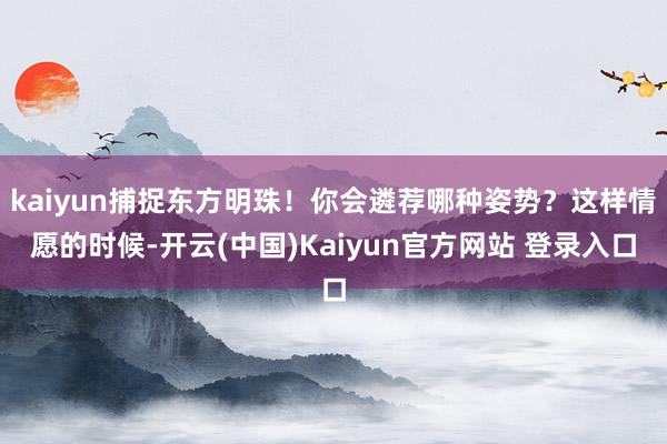kaiyun捕捉东方明珠!你会遴荐哪种姿势?这样情愿的时候-开云(中国)Kaiyun官方网站 登录入口