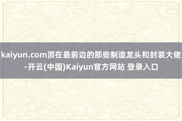 kaiyun.com顶在最前边的那些制造龙头和封装大佬-开云(中国)Kaiyun官方网站 登录入口