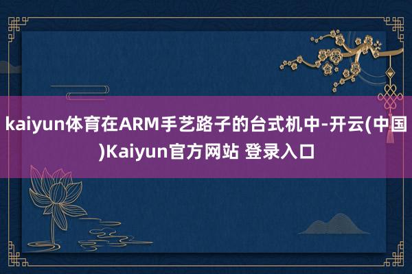 kaiyun体育在ARM手艺路子的台式机中-开云(中国)Kaiyun官方网站 登录入口