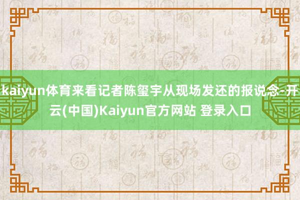 kaiyun体育来看记者陈玺宇从现场发还的报说念-开云(中国)Kaiyun官方网站 登录入口