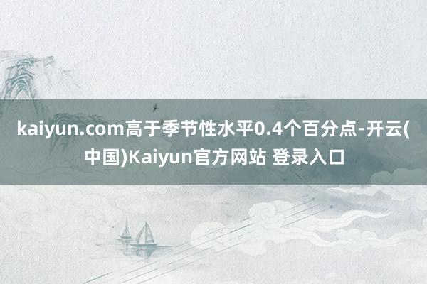 kaiyun.com高于季节性水平0.4个百分点-开云(中国)Kaiyun官方网站 登录入口