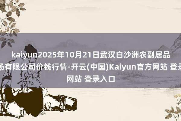 kaiyun2025年10月21日武汉白沙洲农副居品大商场有限公司价钱行情-开云(中国)Kaiyun官方网站 登录入口