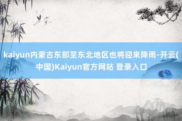 kaiyun内蒙古东部至东北地区也将迎来降雨-开云(中国)Kaiyun官方网站 登录入口