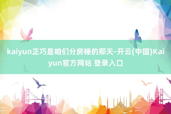 kaiyun正巧是咱们分房睡的那天-开云(中国)Kaiyun官方网站 登录入口