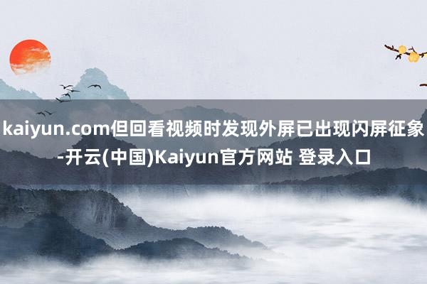 kaiyun.com但回看视频时发现外屏已出现闪屏征象-开云(中国)Kaiyun官方网站 登录入口