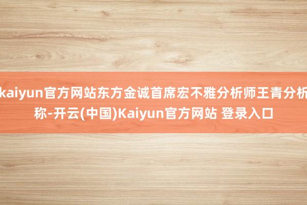 kaiyun官方网站东方金诚首席宏不雅分析师王青分析称-开云(中国)Kaiyun官方网站 登录入口