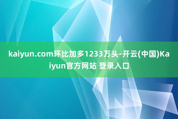 kaiyun.com环比加多1233万头-开云(中国)Kaiyun官方网站 登录入口