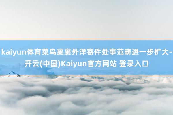 kaiyun体育菜鸟裹裹外洋寄件处事范畴进一步扩大-开云(中国)Kaiyun官方网站 登录入口