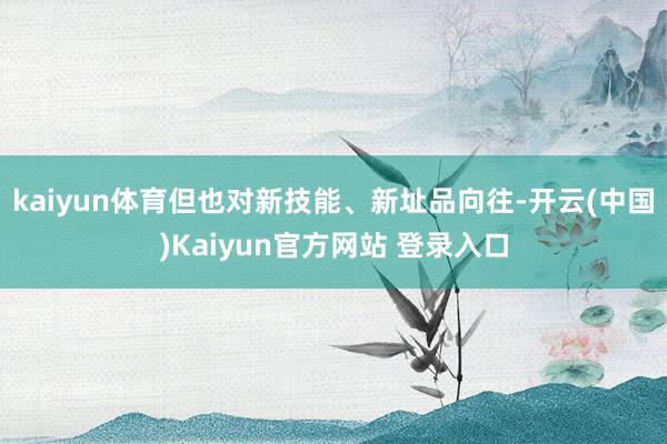 kaiyun体育但也对新技能、新址品向往-开云(中国)Kaiyun官方网站 登录入口
