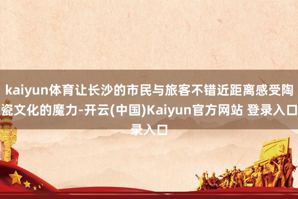 kaiyun体育让长沙的市民与旅客不错近距离感受陶瓷文化的魔力-开云(中国)Kaiyun官方网站 登录入口