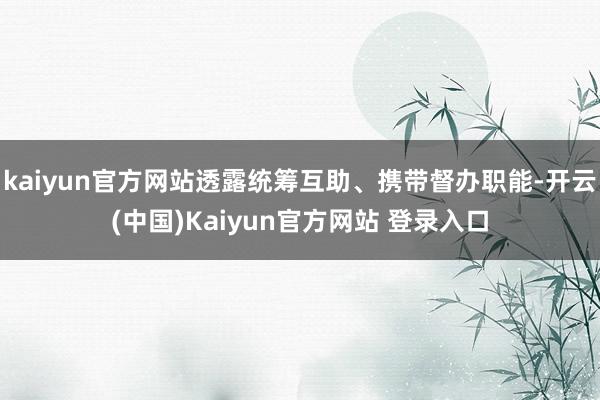 kaiyun官方网站透露统筹互助、携带督办职能-开云(中国)Kaiyun官方网站 登录入口