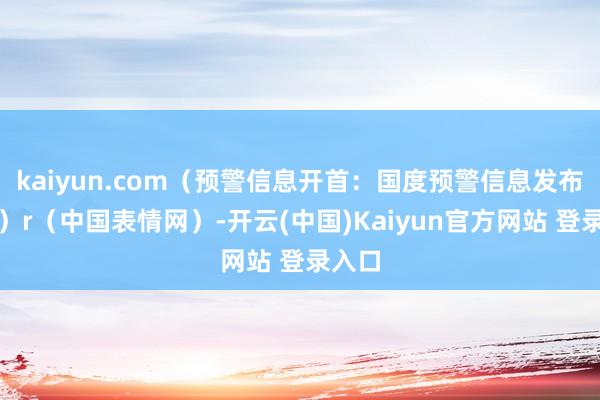 kaiyun.com（预警信息开首：国度预警信息发布中心）r（中国表情网）-开云(中国)Kaiyun官方网站 登录入口