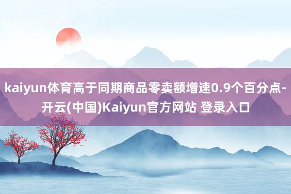 kaiyun体育高于同期商品零卖额增速0.9个百分点-开云(中国)Kaiyun官方网站 登录入口