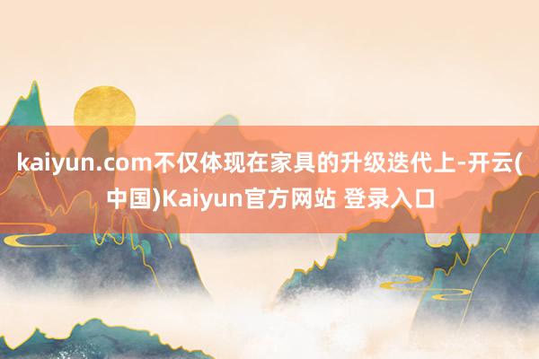 kaiyun.com不仅体现在家具的升级迭代上-开云(中国)Kaiyun官方网站 登录入口