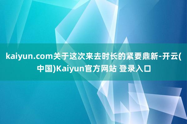 kaiyun.com关于这次来去时长的紧要鼎新-开云(中国)Kaiyun官方网站 登录入口