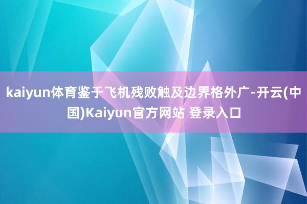 kaiyun体育鉴于飞机残败触及边界格外广-开云(中国)Kaiyun官方网站 登录入口