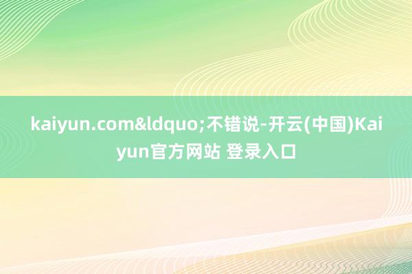 kaiyun.com&ldquo;不错说-开云(中国)Kaiyun官方网站 登录入口