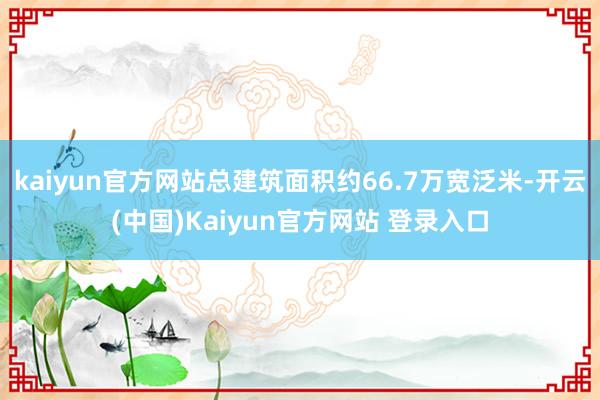 kaiyun官方网站总建筑面积约66.7万宽泛米-开云(中国)Kaiyun官方网站 登录入口