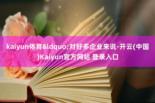 kaiyun体育&ldquo;对好多企业来说-开云(中国)Kaiyun官方网站 登录入口