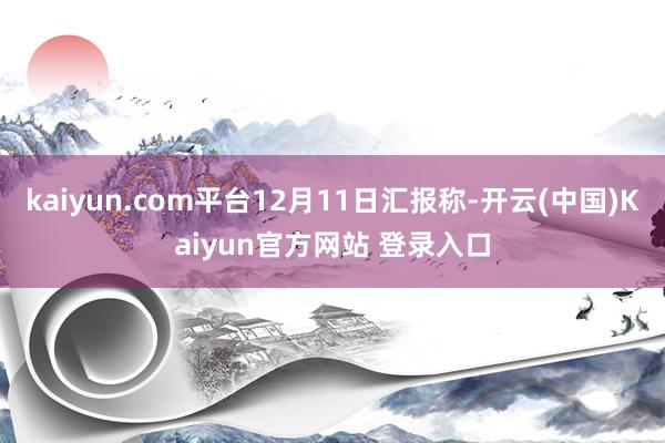 kaiyun.com平台12月11日汇报称-开云(中国)Kaiyun官方网站 登录入口