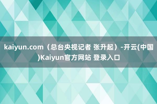 kaiyun.com（总台央视记者 张升起）-开云(中国)Kaiyun官方网站 登录入口