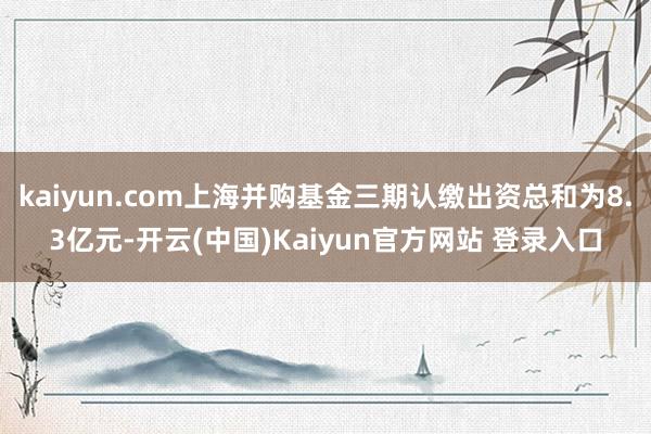 kaiyun.com上海并购基金三期认缴出资总和为8.3亿元-开云(中国)Kaiyun官方网站 登录入口