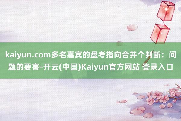 kaiyun.com多名嘉宾的盘考指向合并个判断：问题的要害-开云(中国)Kaiyun官方网站 登录入口