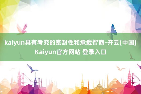 kaiyun具有考究的密封性和承载智商-开云(中国)Kaiyun官方网站 登录入口