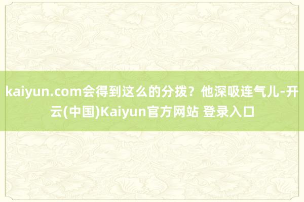 kaiyun.com会得到这么的分拨？他深吸连气儿-开云(中国)Kaiyun官方网站 登录入口