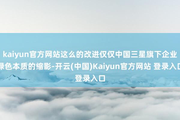 kaiyun官方网站这么的改进仅仅中国三星旗下企业绿色本质的缩影-开云(中国)Kaiyun官方网站 登录入口
