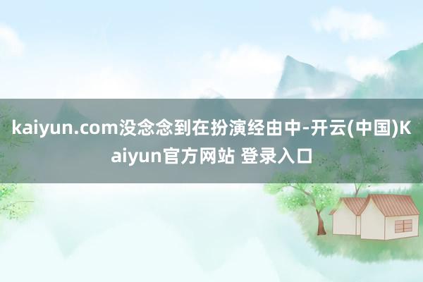 kaiyun.com没念念到在扮演经由中-开云(中国)Kaiyun官方网站 登录入口