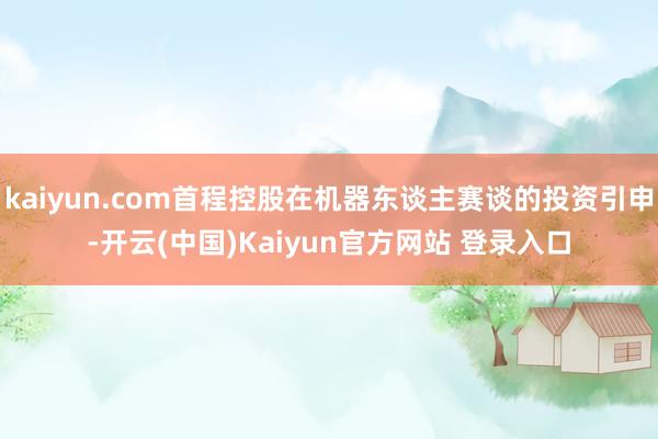 kaiyun.com首程控股在机器东谈主赛谈的投资引申-开云(中国)Kaiyun官方网站 登录入口