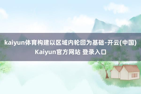 kaiyun体育构建以区域内轮回为基础-开云(中国)Kaiyun官方网站 登录入口