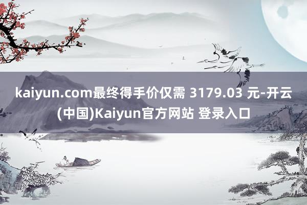 kaiyun.com最终得手价仅需 3179.03 元-开云(中国)Kaiyun官方网站 登录入口