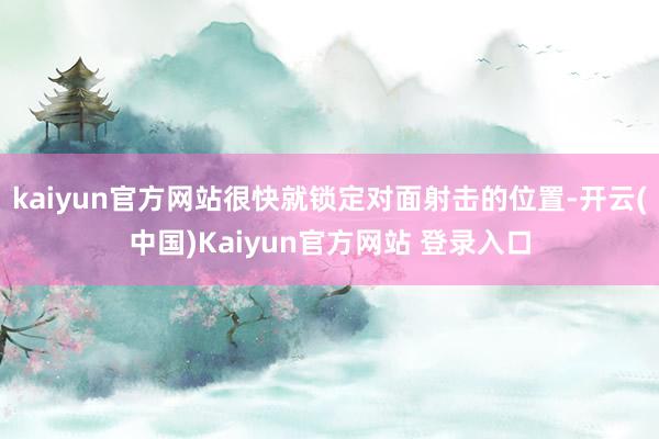kaiyun官方网站很快就锁定对面射击的位置-开云(中国)Kaiyun官方网站 登录入口