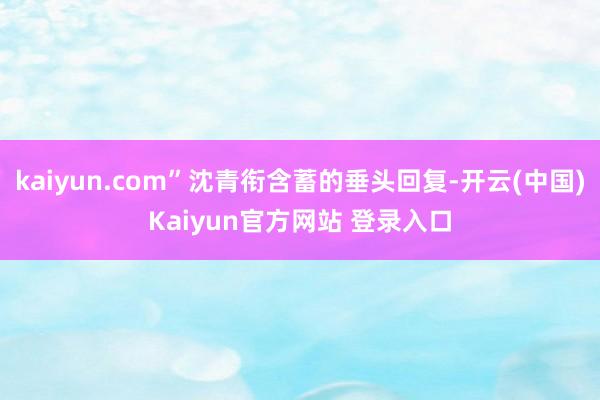 kaiyun.com”沈青衔含蓄的垂头回复-开云(中国)Kaiyun官方网站 登录入口