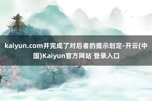 kaiyun.com并完成了对后者的提示划定-开云(中国)Kaiyun官方网站 登录入口