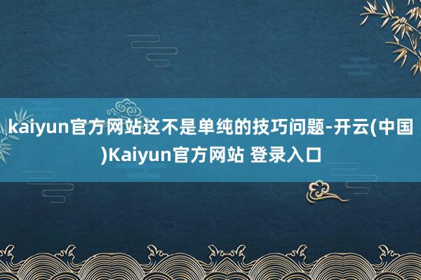 kaiyun官方网站这不是单纯的技巧问题-开云(中国)Kaiyun官方网站 登录入口