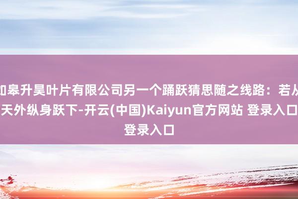 如皋升昊叶片有限公司另一个踊跃猜思随之线路:若从天外纵身跃下-开云(中国)Kaiyun官方网站 登录入口