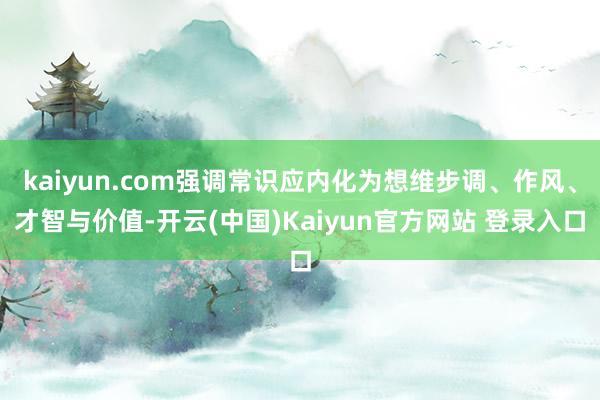 kaiyun.com强调常识应内化为想维步调、作风、才智与价值-开云(中国)Kaiyun官方网站 登录入口