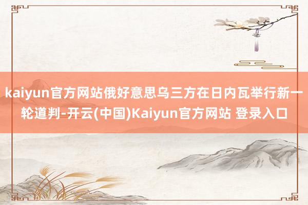 kaiyun官方网站俄好意思乌三方在日内瓦举行新一轮道判-开云(中国)Kaiyun官方网站 登录入口